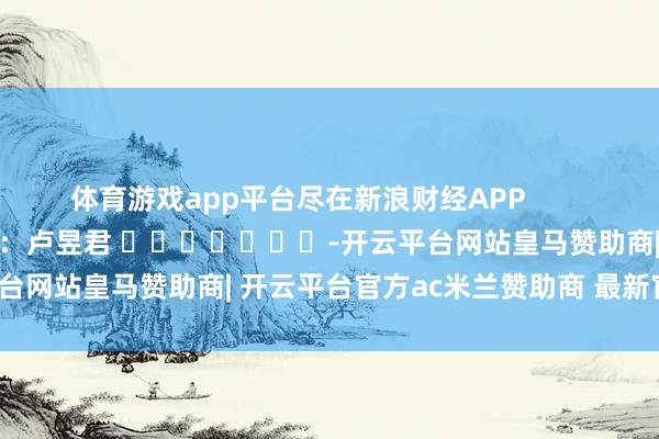 体育游戏app平台尽在新浪财经APP            						牵扯剪辑：卢昱君 							-开云平台网站皇马赞助商| 开云平台官方ac米兰赞助商 最新官网入口