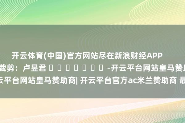 开云体育(中国)官方网站尽在新浪财经APP            						职守裁剪：卢昱君 							-开云平台网站皇马赞助商| 开云平台官方ac米兰赞助商 最新官网入口