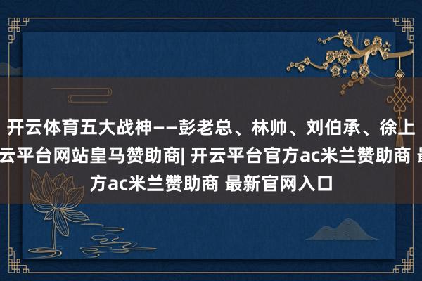 开云体育五大战神——彭老总、林帅、刘伯承、徐上前、粟裕-开云平台网站皇马赞助商| 开云平台官方ac米兰赞助商 最新官网入口