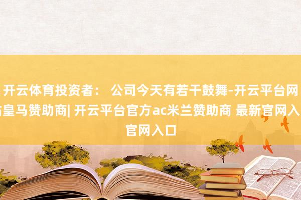 开云体育投资者： 公司今天有若干鼓舞-开云平台网站皇马赞助商| 开云平台官方ac米兰赞助商 最新官网入口