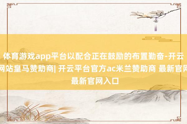 体育游戏app平台以配合正在鼓励的布置勤奋-开云平台网站皇马赞助商| 开云平台官方ac米兰赞助商 最新官网入口