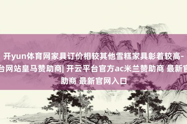 开yun体育网家具订价相较其他雪糕家具彰着较高-开云平台网站皇马赞助商| 开云平台官方ac米兰赞助商 最新官网入口
