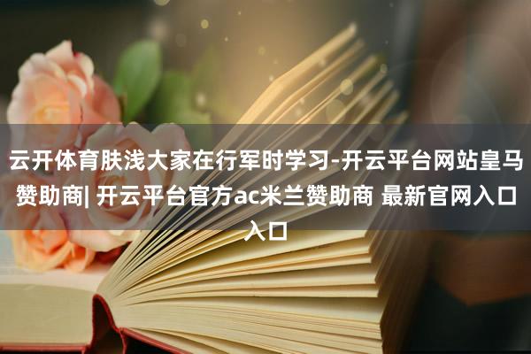 云开体育肤浅大家在行军时学习-开云平台网站皇马赞助商| 开云平台官方ac米兰赞助商 最新官网入口