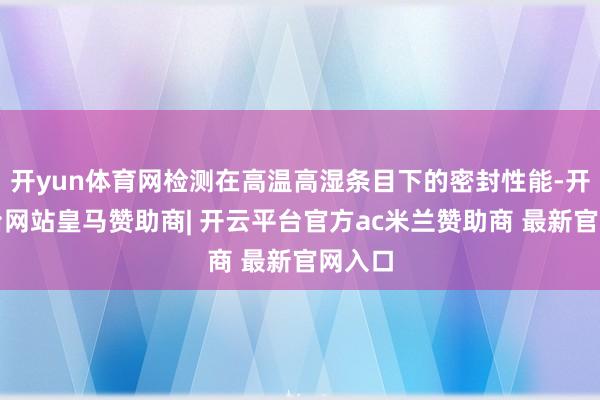 开yun体育网检测在高温高湿条目下的密封性能-开云平台网站皇马赞助商| 开云平台官方ac米兰赞助商 最新官网入口