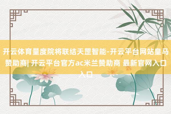 开云体育量度院将联结天罡智能-开云平台网站皇马赞助商| 开云平台官方ac米兰赞助商 最新官网入口
