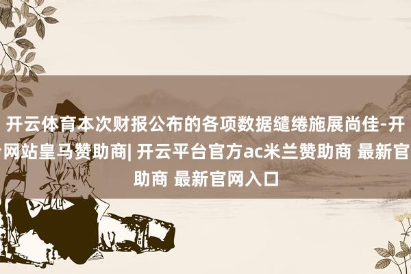 开云体育本次财报公布的各项数据缱绻施展尚佳-开云平台网站皇马赞助商| 开云平台官方ac米兰赞助商 最新官网入口